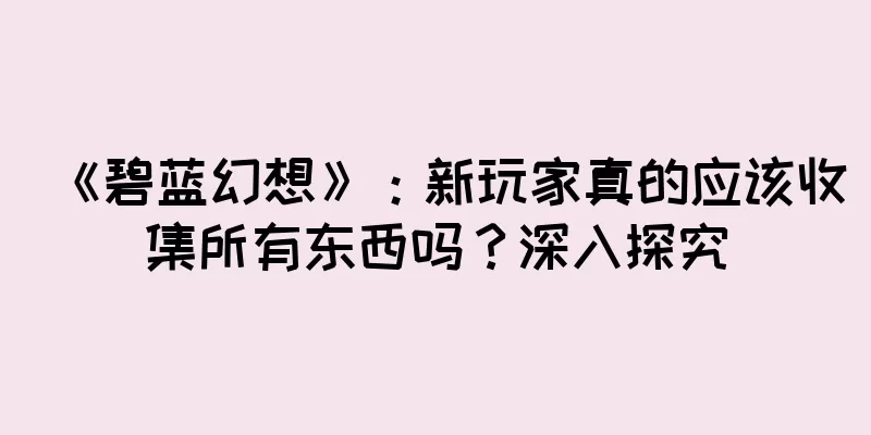 《碧蓝幻想》：新玩家真的应该收集所有东西吗？深入探究
